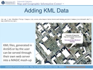 University Libraries
                 Map and Geographic Information Center -
                 MAGIC

                           Adding KML Data




KML files, generated in
ArcGIS or by the user
can be served through
their own web server
into a MAGIC mash-up

 University of Connecticut Libraries - Map and Geographic Information Center - MAGIC – http://magic.lib.uconn.edu
 