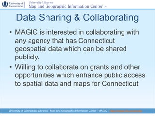 University Libraries
                Map and Geographic Information Center -
                MAGIC

      Data Sharing & Collaborating
• MAGIC is interested in collaborating with
  any agency that has Connecticut
  geospatial data which can be shared
  publicly.
• Willing to collaborate on grants and other
  opportunities which enhance public access
  to spatial data and maps for Connecticut.


University of Connecticut Libraries - Map and Geographic Information Center - MAGIC – http://magic.lib.uconn.edu
 