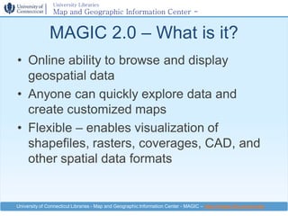 University Libraries
                Map and Geographic Information Center -
                MAGIC

              MAGIC 2.0 – What is it?
• Online ability to browse and display
  geospatial data
• Anyone can quickly explore data and
  create customized maps
• Flexible – enables visualization of
  shapefiles, rasters, coverages, CAD, and
  other spatial data formats


University of Connecticut Libraries - Map and Geographic Information Center - MAGIC – http://magic.lib.uconn.edu
 