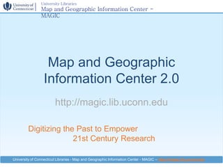 University Libraries
                Map and Geographic Information Center -
                MAGIC




                   Map and Geographic
                  Information Center 2.0
                        http://magic.lib.uconn.edu

         Digitizing the Past to Empower
                       21st Century Research

University of Connecticut Libraries - Map and Geographic Information Center - MAGIC – http://magic.lib.uconn.edu
 