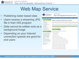 University Libraries
                   Map and Geographic Information Center -
                   MAGIC

                             Web Map Service
• Publishing raster based data
• Users receive a streaming JPG
  file in their GIS program
• Data cannot be edited–acts as a
  background image
• Depending on your Internet
  connection speeds are good for
  end users




   University of Connecticut Libraries - Map and Geographic Information Center - MAGIC – http://magic.lib.uconn.edu
 