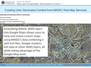 University Libraries
                 Map and Geographic Information Center -
                 MAGIC
Creating User Generated Content from MAGIC Web Map Services




Embedding MAGIC WMS layers
into Google Maps allows users to
view and create custom maps
using MAGIC’s data combining it
with kml files, Google markers,
xml data or other WMS layers, all
while taking advantage of the
Google Map tools.


 University of Connecticut Libraries - Map and Geographic Information Center - MAGIC – http://magic.lib.uconn.edu
 