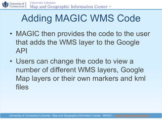 University Libraries
                Map and Geographic Information Center -
                MAGIC

         Adding MAGIC WMS Code
• MAGIC then provides the code to the user
  that adds the WMS layer to the Google
  API
• Users can change the code to view a
  number of different WMS layers, Google
  Map layers or their own markers and kml
  files


University of Connecticut Libraries - Map and Geographic Information Center - MAGIC – http://magic.lib.uconn.edu
 