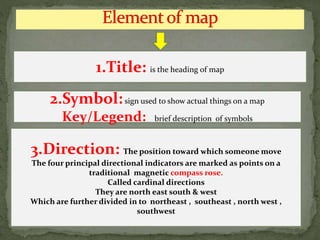 1.Title: is the heading of map
2.Symbol:sign used to show actual things on a map
Key/Legend: brief description of symbols
3.Direction: The position toward which someone move
The four principal directional indicators are marked as points on a
traditional magnetic compass rose.
Called cardinal directions
They are north east south & west
Which are further divided in to northeast , southeast , north west ,
southwest
 