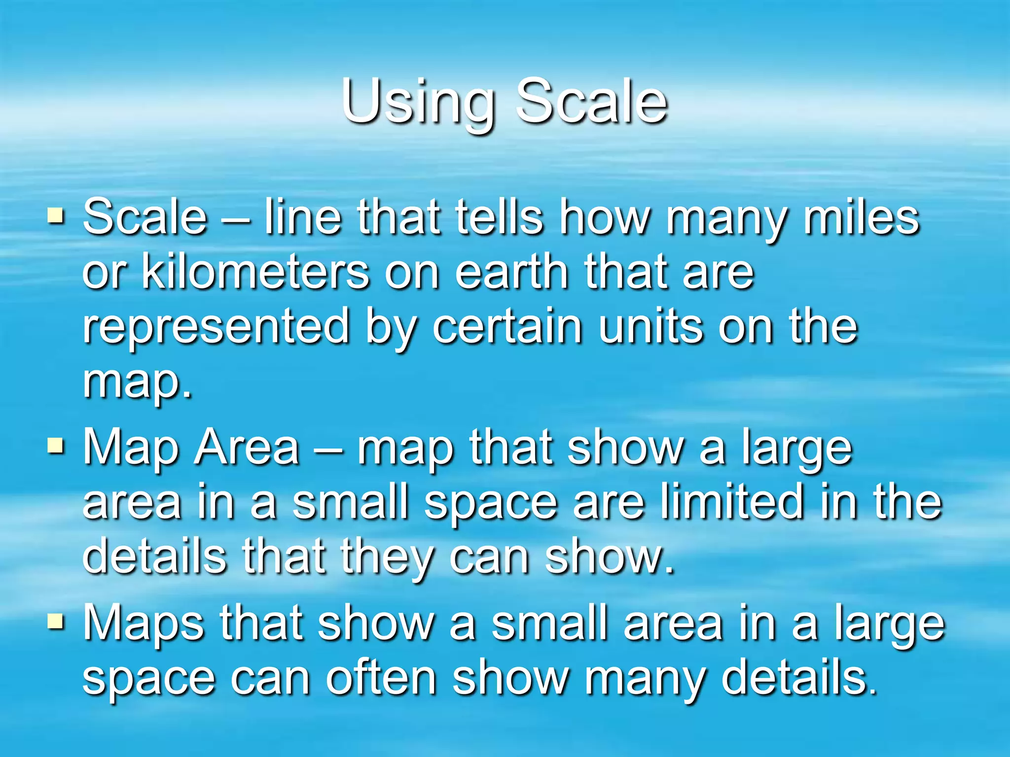 Using Scale
 Scale – line that tells how many miles
  or kilometers on earth that are
  represented by certain units on the
  map.
 Map Area – map that show a large
  area in a small space are limited in the
  details that they can show.
 Maps that show a small area in a large
  space can often show many details.
 
