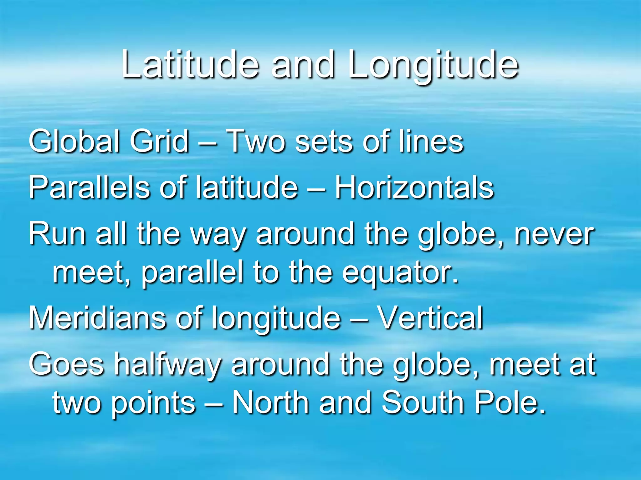 Latitude and Longitude
Global Grid – Two sets of lines
Parallels of latitude – Horizontals
Run all the way around the globe, never
 meet, parallel to the equator.
Meridians of longitude – Vertical
Goes halfway around the globe, meet at
 two points – North and South Pole.
 