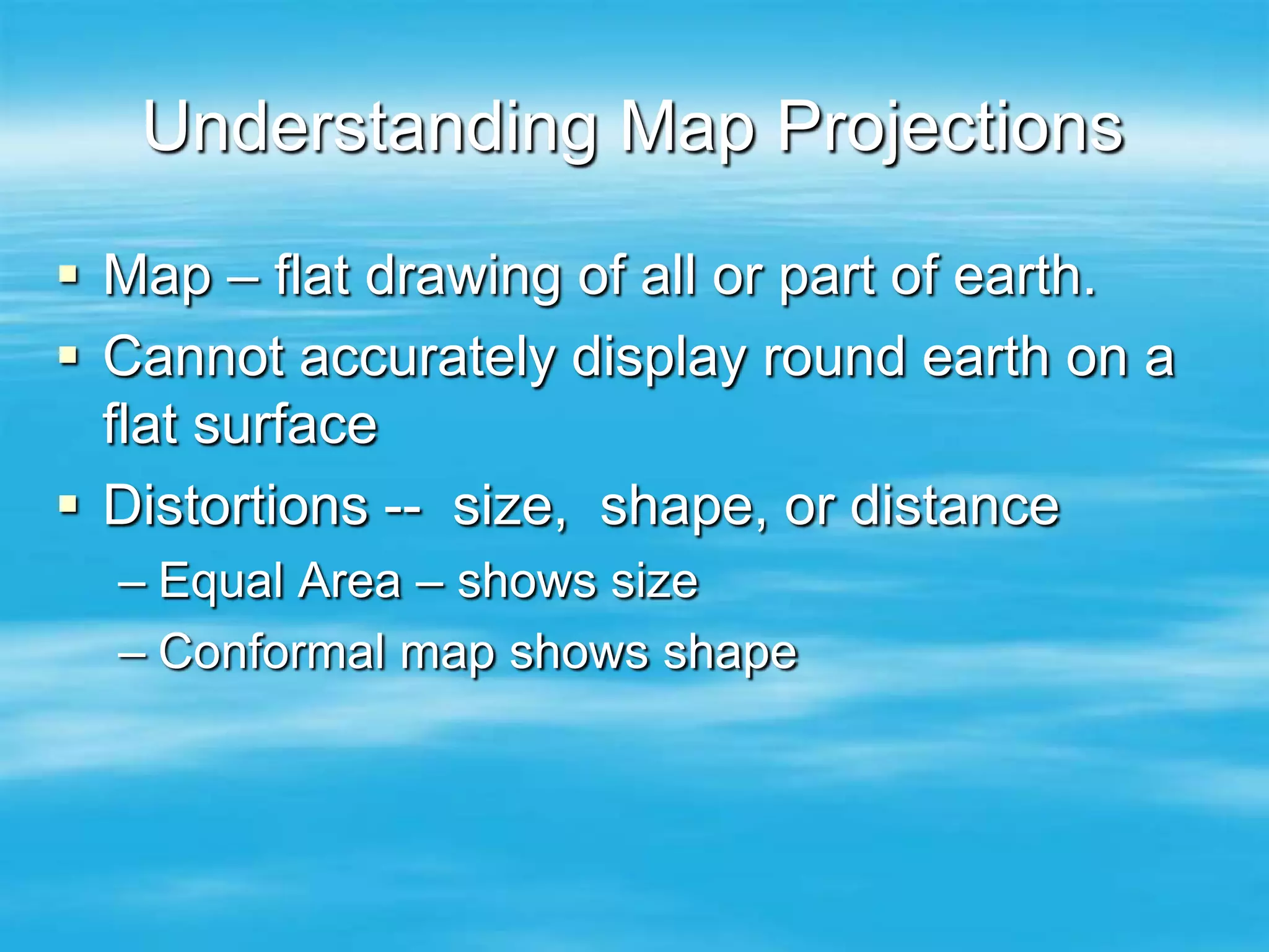 Understanding Map Projections

 Map – flat drawing of all or part of earth.
 Cannot accurately display round earth on a
  flat surface
 Distortions -- size, shape, or distance
  – Equal Area – shows size
  – Conformal map shows shape
 