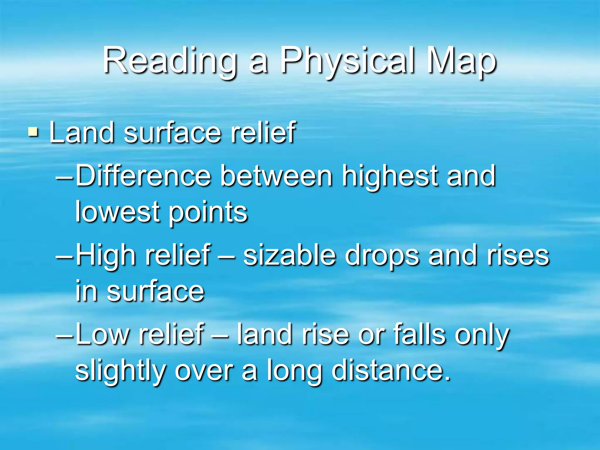 Reading a Physical Map
 Land surface relief
  –Difference between highest and
    lowest points
  –High relief – sizable drops and rises
    in surface
  –Low relief – land rise or falls only
    slightly over a long distance.
 