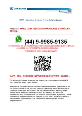 MAPA - Material de Avaliação Prática da Aprendizagem
Disciplina: MAPA - ADM - NEGÓCIOS INOVADORES E STARTUPS -
52/2023 ..
(44) 9-9985-9135
SE PREFERIR VAI ATÉ SEU WHATSAPP, CLICK EM CONFIGURAÇÕES, DEPOIS CLICK NO QR CODE
AO LADO DE SUA FOTO DE PERFIL, EM SEGUIDA ESCANEAR!
IPHONES DIRETO COM A CAMERA DO CELULAR!
MAPA - ADM - NEGÓCIOS INOVADORES E STARTUPS - 52/2023 ..
Olá, estudante. Chegou o momento de desenvolvermos nossa atividade MAPA!
Para iniciarmos, leia o trecho a seguir:
A inovação é fundamental para o sucesso de empreendedores, especialmente em
um mercado globalizado e saturado. Inovar pode envolver a criação de produtos,
processos ou serviços revolucionários e não necessariamente requer grandes
investimentos. A inovação deve ser parte da estratégia da empresa e ser
disseminada entre os funcionários. Ter sistemas automatizados e gerenciar a saúde
financeira do negócio também são aspectos cruciais para a inovação. Elaborado
pelo professor com base em: Qual a importância da inovação no processo
empreendedor?
 