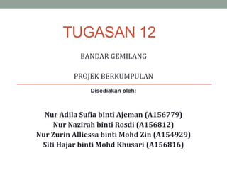 TUGASAN 12
BANDAR GEMILANG
PROJEK BERKUMPULAN
Disediakan oleh:
Nur Adila Sufia binti Ajeman (A156779)
Nur Nazirah binti Rosdi (A156812)
Nur Zurin Alliessa binti Mohd Zin (A154929)
Siti Hajar binti Mohd Khusari (A156816)
 