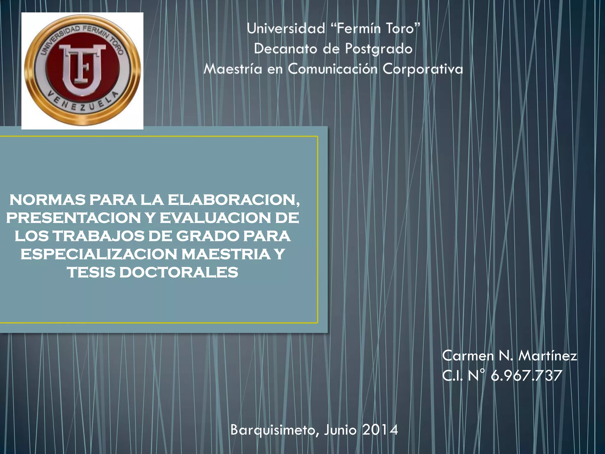 Carmen N. Martínez
C.I. N° 6.967.737
Barquisimeto, Junio 2014
NORMAS PARA LA ELABORACION,
PRESENTACION Y EVALUACION DE
LOS TRABAJOS DE GRADO PARA
ESPECIALIZACION MAESTRIA Y
TESIS DOCTORALES
