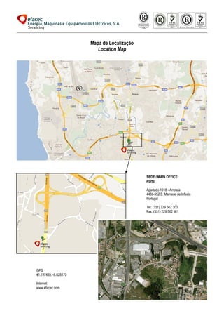 Mapa de Localização
                          Location Map




                                             SEDE / MAIN OFFICE
                                             Porto

                                             Apartado 1018 - Arroteia
                                             4466-952 S. Mamede de Infesta
                                                  952
                                             Portugal

                                             Tel: (351) 229 562 300
                                             Fax: (351) 229 562 961




GPS:
41.197435, -8.628170

Internet:
www.efacec.com
 