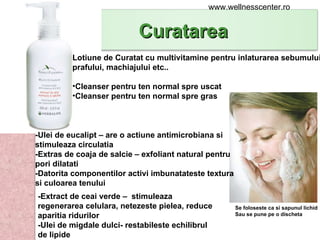 Se foloseste ca si sapunul lichid  Sau se pune pe o discheta -Ulei de eucalipt – are o actiune antimicrobiana si stimuleaza circulatia -Extras de coaja de salcie – exfoliant natural pentru pori dilatati -Datorita componentilor activi imbunatateste textura si culoarea tenului Lotiune de Curatat cu multivitamine pentru inlaturarea sebumului,  prafului, machiajului etc.. Cleanser pentru ten normal spre uscat Cleanser pentru ten normal spre gras -Extract de ceai verde –  stimuleaza regenerarea celulara, netezeste pielea, reduce aparitia ridurilor -Ulei de migdale dulci- restabileste echilibrul de lipide www.wellnesscenter.ro Curatarea  