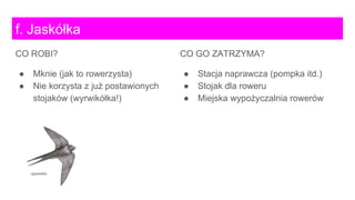CO GO ZATRZYMA?
● Stacja naprawcza (pompka itd.)
● Stojak dla roweru
● Miejska wypożyczalnia rowerów
f. Jaskółka
CO ROBI?
● Mknie (jak to rowerzysta)
● Nie korzysta z już postawionych
stojaków (wyrwikółka!)
 