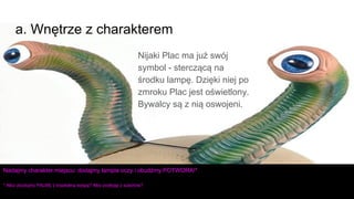 Nijaki Plac ma już swój
symbol - sterczącą na
środku lampę. Dzięki niej po
zmroku Plac jest oświetlony.
Bywalcy są z nią oswojeni.
a. Wnętrze z charakterem
Nadajmy charakter miejscu: dodajmy lampie oczy i obudźmy POTWORA!*
* Albo zbudujmy PALMĘ z tropikalną wyspą? Albo podłogę z szachów?
 