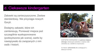 DOSTĘPNE NAWIĄZANIA: do patrona miejsca,
chirurga: edukacyjna zabawka z wnętrza ciała
człowieka (np. szkielet do wspinaczki)
do historii: schronienie dla uciekających z
własnych domów
Zabawki są zanieczyszczone. Zestaw
standardowy. Nie przyciąga nowych
Goryli.
Dodajmy zabawki, które ich
zainteresują. Ponieważ miejsce jest
szczególnie wyeksponowane
(podwyższone jak scena), warto by
nawiązywało do związanych z nim
osób i historii.
d. Ciekawsze kindergarten
 