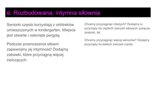 Seniorki często korzystają z orbitreków
umieszczonych w kindergarten. Miejsce
jest otwarte i osłonięte pergolą.
Podczas przenoszenia siłowni
zapewnijmy jej intymność! Dodajmy
zabawki, które przyciągną więcej
ćwiczących.
Chcemy przyciągnąć młodych? Dodajmy tu
przyrządy do ciężkich ćwiczeń siłowych: poręcze,
drabinki, itd.
Chcemy przyciągnąć więcej seniorów? Dodajmy
przyrządy do lekkich ćwiczeń cardio.
e. Rozbudowana, intymna siłownia
 