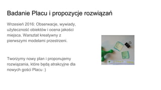 Badanie Placu i propozycje rozwiązań
Wrzesień 2016: Obserwacje, wywiady,
użyteczność obiektów i ocena jakości
miejsca. Warsztat kreatywny z
pierwszymi modelami przestrzeni.
Tworzymy nowy plan i proponujemy
rozwiązania, które będą atrakcyjne dla
nowych gości Placu :)
 
