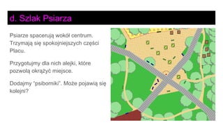 Psiarze spacerują wokół centrum.
Trzymają się spokojniejszych części
Placu.
Przygotujmy dla nich alejki, które
pozwolą okrążyć miejsce.
Dodajmy “psiborniki”. Może pojawią się
kolejni?
d. Szlak Psiarza
 