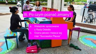 III. Po czym poznać zmiany?
a. Wskaźniki opracowane
z Radą Osiedla
b. Ocena jakości miejsca wg
miar “Successful Places”
 