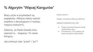 Miary użyte w przykładach są
poglądowe. Właście należy wybrać
wspólnie z decydującymi o rozwoju
miejsca (radnymi?).
Załóżmy, że Rada Osiedla chce
zaprosić tu... biegaczy. To nasze
Kangury.
Jak zmierzyć stan “przed” i “po”?
% Algorytm “Więcej Kangurów”
KOGO LICZYĆ?
Kangury wchodzące (także przy Bramie).
ZMIANA POWIEDZIE SIĘ, GDY:
● Podwoi się liczba Kangurów wśród
użytkowników placu
● Przynajmniej o 10% zwiększy się
liczba wszystkich użytkowników
 