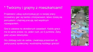 * Twórzmy i grajmy z mieszkańcami!
Projektanci usług wykorzystują gry w swojej pracy.
Uczestnicy gier są bardzo zmotywowani, łatwo dzielą się
pomysłami i chętniej pracują nad wspólnym
rozwiązaniem.
Gra to zabawa na określonych zasadach. Każdy gracz
ma te same prawa: np. jeden ruch, po 5 punktów. Żeby
grać używa rekwizytów.
Gry zbliżają ludzi do siebie. Uwalniają przestrzeń do
partycypacji społecznej i wyobraźnię każdego gracza!
 