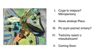 I. Czyje to miejsce?
Mikropersony
II. Nowe atrakcje Placu
III. Po czym poznać zmiany?
IV. Twórzmy razem z
mieszkańcami!
V. Coming Soon
 
