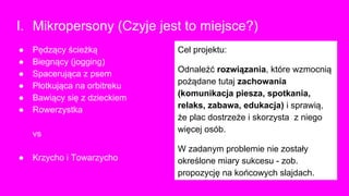 I. Mikropersony (Czyje jest to miejsce?)
Cel projektu:
Odnaleźć rozwiązania, które wzmocnią
pożądane tutaj zachowania
(komunikacja piesza, spotkania,
relaks, zabawa, edukacja) i sprawią,
że plac dostrzeże i skorzysta z niego
więcej osób.
W zadanym problemie nie zostały
określone miary sukcesu - zob.
propozycję na końcowych slajdach.
● Pędzący ścieżką
● Biegnący (jogging)
● Spacerująca z psem
● Plotkująca na orbitreku
● Bawiący się z dzieckiem
● Rowerzystka
vs
● Krzycho i Towarzycho
 
