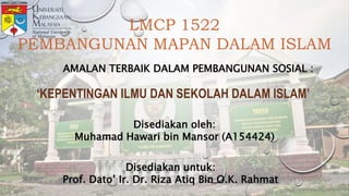 LMCP 1522
PEMBANGUNAN MAPAN DALAM ISLAM
AMALAN TERBAIK DALAM PEMBANGUNAN SOSIAL :
‘KEPENTINGAN ILMU DAN SEKOLAH DALAM ISLAM’
Disediakan oleh:
Muhamad Hawari bin Mansor (A154424)
Disediakan untuk:
Prof. Dato’ Ir. Dr. Riza Atiq Bin O.K. Rahmat
 