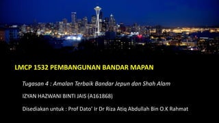 LMCP 1532 PEMBANGUNAN BANDAR MAPAN
Tugasan 4 : Amalan Terbaik Bandar Jepun dan Shah Alam
IZYAN HAZWANI BINTI JAIS (A161868)
Disediakan untuk : Prof Dato’ Ir Dr Riza Atiq Abdullah Bin O.K Rahmat
 