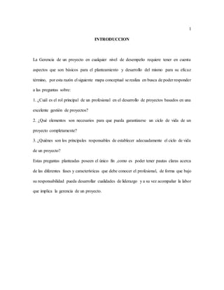 1
INTRODUCCION
La Gerencia de un proyecto en cualquier nivel de desempeño requiere tener en cuenta
aspectos que son básicos para el planteamiento y desarrollo del mismo para su eficaz
término, por esta razón el siguiente mapa conceptual se realiza en busca de poder responder
a las preguntas sobre:
1. ¿Cuál es el rol principal de un profesional en el desarrollo de proyectos basados en una
excelente gestión de proyectos?
2. ¿Qué elementos son necesarios para que pueda garantizarse un ciclo de vida de un
proyecto completamente?
3. ¿Quiénes son los principales responsables de establecer adecuadamente el ciclo de vida
de un proyecto?
Estas preguntas planteadas poseen el único fin ,como es poder tener pautas claras acerca
de las diferentes fases y características que debe conocer el profesional, de forma que bajo
su responsabilidad pueda desarrollar cualidades de liderazgo y a su vez acompañar la labor
que implica la gerencia de un proyecto.
 
