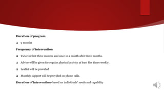 Duration of program
 9 months
Frequency of intervention
 Twice in first three months and once in a month after three months.
 Advise will be given for regular physical activity at least five times weekly.
 Leaflet will be provided
 Monthly support will be provided on phone calls.
Duration of intervention- based on individuals’ needs and capability
 