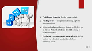  Participants dropouts- Keeping regular contact
 Funding issues - Through national funding & private
medical insurance
 Other medical complications- Regular health check-up
by the local District Health Board (DHBs) & advising on
good nutritious food.
 Family and community non-co-operation- Arranging
sessions with subsidized rates &taking help from
community leaders.
 