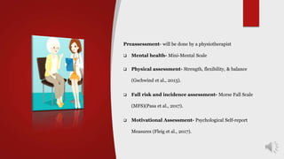 Preassessment- will be done by a physiotherapist
 Mental health- Mini-Mental Scale
 Physical assessment- Strength, flexibility, & balance
(Gschwind et al., 2013).
 Fall risk and incidence assessment- Morse Fall Scale
(MFS)(Pasa et al., 2017).
 Motivational Assessment- Psychological Self-report
Measures (Fleig et al., 2017).
 