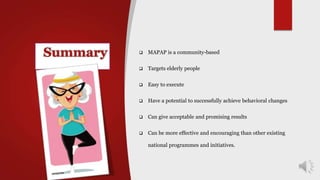  MAPAP is a community-based
 Targets elderly people
 Easy to execute
 Have a potential to successfully achieve behavioral changes
 Can give acceptable and promising results
 Can be more effective and encouraging than other existing
national programmes and initiatives.
 