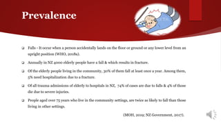 Prevalence
 Falls - It occur when a person accidentally lands on the floor or ground or any lower level from an
upright position (WHO, 2018a).
 Annually in NZ 4000 elderly people have a fall & which results in fracture.
 Of the elderly people living in the community, 30% of them fall at least once a year. Among them,
5% need hospitalization due to a fracture.
 Of all trauma admissions of elderly to hospitals in NZ, 74% of cases are due to falls & 4% of those
die due to severe injuries.
 People aged over 75 years who live in the community settings, are twice as likely to fall than those
living in other settings.
 (MOH, 2019; NZ Government, 2017).
 