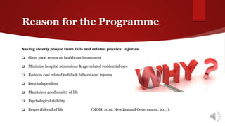 Reason for the Programme
Saving elderly people from falls and related physical injuries
 Gives good return on healthcare investment
 Minimize hospital admissions & age-related residential care
 Reduces cost related to falls & falls-related injuries
 keep independent
 Maintain a good quality of life
 Psychological stability
 Respectful end of life (MOH, 2019; New Zealand Government, 2017).
 