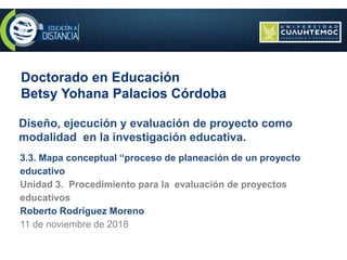 Doctorado en Educación
Betsy Yohana Palacios Córdoba
Diseño, ejecución y evaluación de proyecto como
modalidad en la investigación educativa.
3.3. Mapa conceptual “proceso de planeación de un proyecto
educativo
Unidad 3. Procedimiento para la evaluación de proyectos
educativos
Roberto Rodriguez Moreno
11 de noviembre de 2018
 