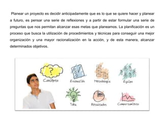 Planear un proyecto es decidir anticipadamente que es lo que se quiere hacer y planear
a futuro, es pensar una serie de reflexiones y a partir de estar formular una serie de
preguntas que nos permitan alcanzar esas metas que planeamos. La planificación es un
proceso que busca la utilización de procedimientos y técnicas para conseguir una mejor
organización y una mayor racionalización en la acción, y de esta manera, alcanzar
determinados objetivos.
 
