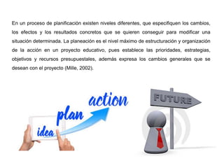 En un proceso de planificación existen niveles diferentes, que especifiquen los cambios,
los efectos y los resultados concretos que se quieren conseguir para modificar una
situación determinada. La planeación es el nivel máximo de estructuración y organización
de la acción en un proyecto educativo, pues establece las prioridades, estrategias,
objetivos y recursos presupuestales, además expresa los cambios generales que se
desean con el proyecto (Mille, 2002).
 