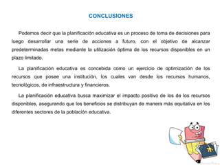 CONCLUSIONES
Podemos decir que la planificación educativa es un proceso de toma de decisiones para
luego desarrollar una serie de acciones a futuro, con el objetivo de alcanzar
predeterminadas metas mediante la utilización óptima de los recursos disponibles en un
plazo limitado.
La planificación educativa es concebida como un ejercicio de optimización de los
recursos que posee una institución, los cuales van desde los recursos humanos,
tecnológicos, de infraestructura y financieros.
La planificación educativa busca maximizar el impacto positivo de los de los recursos
disponibles, asegurando que los beneficios se distribuyan de manera más equitativa en los
diferentes sectores de la población educativa.
 