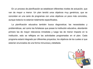 En un proceso de planificación se establecen diferentes niveles de actuación, que
van de mayor a menor. Un plan tendrá unos objetivos muy genéricos, que se
concretan en una serie de programas con unos objetivos un poco más concretos,
aunque todavía no estarían totalmente especificados.
La planificación educativa también busca diagnosticar, las necesidades y
problemáticas, así como las fortalezas que posee la institución educativa, abordando
primero las de mayor relevancia inmediata y luego las de menor impacto en la
institución, esto se reflejara en las actividades programadas en el plan. Cada
programa estará integrado por diferentes proyectos, los objetivos de los cuales sí que
estarían enunciados de una forma minuciosa y detallada.
 
