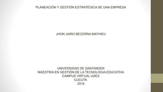 PLANEACIÓN Y GESTIÓN ESTRATÉGICA DE UNA EMPRESA
JHON JAIRO BECERRA MATHIEU
UNIVERSIDAD DE SANTANDER
MAESTRIA EN GESTIÓN DE LA TECNOLOGIA EDUCATIVA
CAMPUS VIRTUAL UDES
CUCUTA
2016
 