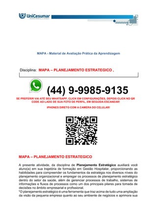 MAPA - Material de Avaliação Prática da Aprendizagem
Disciplina: MAPA – PLANEJAMENTO ESTRATEGICO ,
(44) 9-9985-9135
SE PREFERIR VAI ATÉ SEU WHATSAPP, CLICK EM CONFIGURAÇÕES, DEPOIS CLICK NO QR
CODE AO LADO DE SUA FOTO DE PERFIL, EM SEGUIDA ESCANEAR!
IPHONES DIRETO COM A CAMERA DO CELULAR!
MAPA – PLANEJAMENTO ESTRATEGICO
A presente atividade, da disciplina de Planejamento Estratégico auxiliará você
aluno(a) em sua trajetória de formação em Gestão Hospitalar, proporcionando as
habilidades para compreender os fundamentos da estratégia nos diversos níveis do
planejamento organizacional e empregar os processos de planejamento estratégico
dentro do setor da saúde, além de gerenciar processos de trabalho, sistemas de
informações e fluxos de processos como um dos principais pilares para tomada de
decisões no âmbito empresarial e profissional.
"O planejamento estratégico é uma ferramenta que traz acima de tudo uma ampliação
da visão da pequena empresa quanto ao seu ambiente de negócios e aprimora sua
 