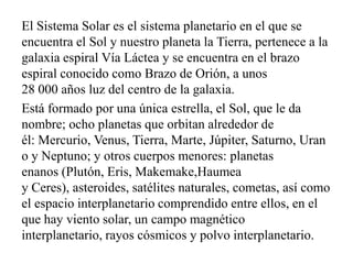 El Sistema Solar es el sistema planetario en el que se
encuentra el Sol y nuestro planeta la Tierra, pertenece a la
galaxia espiral Vía Láctea y se encuentra en el brazo
espiral conocido como Brazo de Orión, a unos
28 000 años luz del centro de la galaxia.
Está formado por una única estrella, el Sol, que le da
nombre; ocho planetas que orbitan alrededor de
él: Mercurio, Venus, Tierra, Marte, Júpiter, Saturno, Uran
o y Neptuno; y otros cuerpos menores: planetas
enanos (Plutón, Eris, Makemake,Haumea
y Ceres), asteroides, satélites naturales, cometas, así como
el espacio interplanetario comprendido entre ellos, en el
que hay viento solar, un campo magnético
interplanetario, rayos cósmicos y polvo interplanetario.