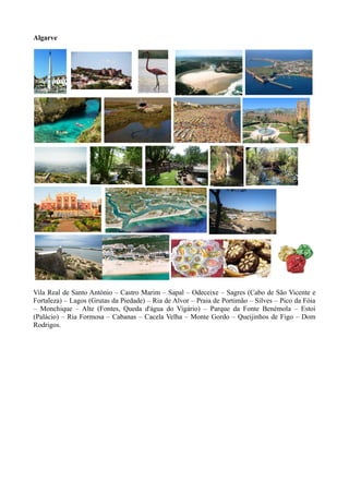 Algarve
Vila Real de Santo António – Castro Marim – Sapal – Odeceixe – Sagres (Cabo de São Vicente e
Fortaleza) – Lagos (Grutas da Piedade) – Ria de Alvor – Praia de Portimão – Silves – Pico da Fóia
– Monchique – Alte (Fontes, Queda d'água do Vigário) – Parque da Fonte Benémola – Estoi
(Palácio) – Ria Formosa – Cabanas – Cacela Velha – Monte Gordo – Queijinhos de Figo – Dom
Rodrigos.
 