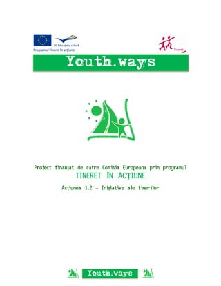 Youth.ways




Proiect finanțat de către Comisia Europeană prin programul
               TINERET ÎN ACȚIUNE
          Acțiunea 1.2 – Inițiative ale tinerilor




                    Youth.ways
 