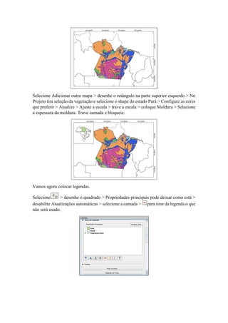 Selecione Adicionar outro mapa > desenhe o retângulo na parte superior esquerdo > No
Projeto tira seleção da vegetação e selecione o shape do estado Pará > Configure as cores
que preferir > Atualize > Ajuste a escala > trave a escala > coloque Moldura > Selecione
a espessura da moldura. Trave camada e bloqueie.
Vamos agora colocar legendas.
Selecione > desenhe o quadrado > Propriedades principais pode deixar como está >
desabilite Atualizações automáticas > selecione a camada > para tirar da legenda o que
não será usado.
 