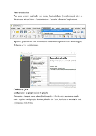 Fazer atualizações
Para estar sempre atualizado com novas funcionalidades (complementos) ative as
ferramentas. Vá em Menu > Complementos > Gerenciar e Instalar Complementos
Após isto aparecerá esta tela, mostrando os complementos já instalados e dando a opção
de buscar novos complementos.
Conhecer o QGis
Configurando as propriedades do projeto
Acessando a barra de menu, vá em Configurações > Opções, será aberta uma janela
com a seguinte configuração: Sendo a primeira aba Geral, verifique se o seu QGis está
configurado desta forma:
 