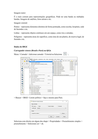 Imagem raster:
É o mais comum para representações geográficas. Pode ter uma banda ou múltiplas
bandas. Imagens de satélites, fotos aéreas e etc.
Imagem vetorial:
Pontos – representa elementos distintos de forma pontuada, como escolas, hospitais, sede
de fazendas e etc.
Linhas – representa objetos contínuos em um espaço, como rios e estradas;
Polígonos – representa áreas de superfície, como área de um plantio, de reserva legal, de
fazenda e etc.
Dados do IBGE
Carregando vetores (Brasil e Pará) no QGis
Menu > Camada > Adicionar camada > Vetorial ou Seleciona ;
> Buscar > IBGE> Limite político > faça o mesmo para Pará.
Seleciona com direito em algum dos shape > Propriedades > Preenchimento simples >
preenchimento > Selecionar cor > ok.
 
